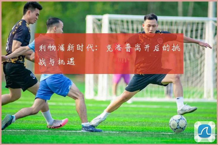 利物浦新时代：克洛普离开后的挑战与机遇