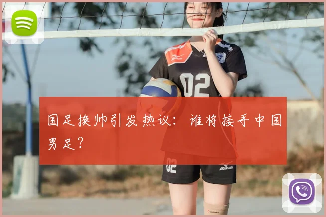 国足换帅引发热议：谁将接手中国男足？