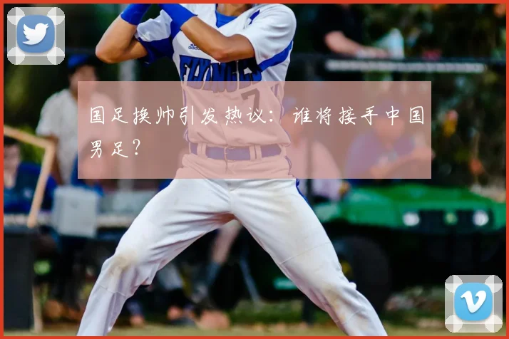 国足换帅引发热议：谁将接手中国男足？