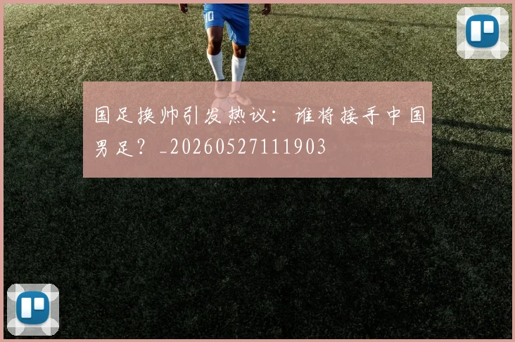 国足换帅引发热议：谁将接手中国男足？_20260527111903