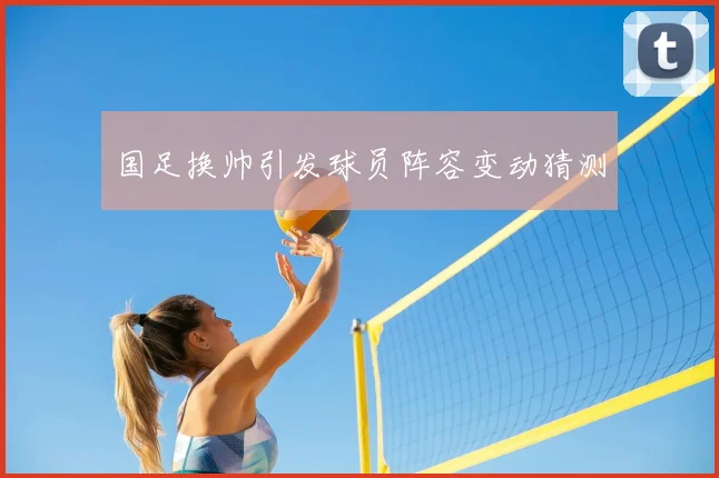 国足换帅引发球员阵容变动猜测