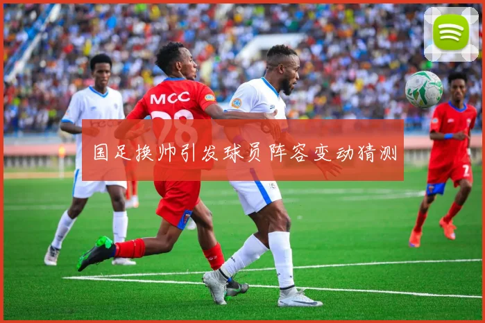 国足换帅引发球员阵容变动猜测