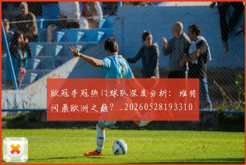 欧冠夺冠热门球队深度分析:谁将问鼎欧洲之巅?_20260528193310
